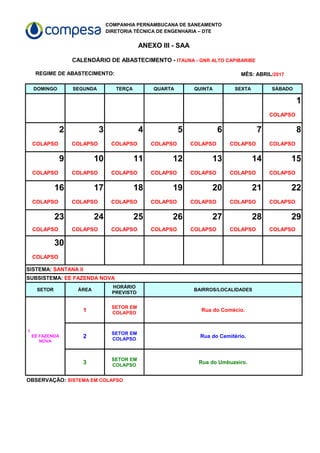 COMPANHIA PERNAMBUCANA DE SANEAMENTO
DIRETORIA TÉCNICA DE ENGENHARIA – DTE
ANEXO III - SAA
REGIME DE ABASTECIMENTO:
DOMINGO SEGUNDA TERÇA QUARTA QUINTA SEXTA SÁBADO
1
COLAPSO
2 3 4 5 6 7 8
COLAPSO COLAPSO COLAPSO COLAPSO COLAPSO COLAPSO COLAPSO
9 10 11 12 13 14 15
COLAPSO COLAPSO COLAPSO COLAPSO COLAPSO COLAPSO COLAPSO
16 17 18 19 20 21 22
COLAPSO COLAPSO COLAPSO COLAPSO COLAPSO COLAPSO COLAPSO
23 24 25 26 27 28 29
COLAPSO COLAPSO COLAPSO COLAPSO COLAPSO COLAPSO COLAPSO
30
COLAPSO
SETOR ÁREA BAIRROS/LOCALIDADES
1 Rua do Comécio.
2 Rua do Cemitério.
3 Rua do Umbuzeiro.
CALENDÁRIO DE ABASTECIMENTO - ITAUNA - GNR ALTO CAPIBARIBE
MÊS: ABRIL/2017
SISTEMA: SANTANA II
SUBSISTEMA: EE FAZENDA NOVA
HORÁRIO
PREVISTO
1
EE FAZENDA
NOVA
SETOR EM
COLAPSO
SETOR EM
COLAPSO
SETOR EM
COLAPSO
OBSERVAÇÃO: SISTEMA EM COLAPSO
 