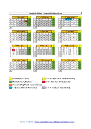 Rosh Hodesh (Lua Nova) 1º de Tisri (Yom Teruah - Dia de Trombetas)
Shabats Semanais/Regulares 10 Tisri (Yom Kipur - Dia da Expiação)
14 de Abib (Chag Pêssach - Festa de Páscoa)
4-5 de Sivan (Shavuot - Petencostes) 15-21 de Tisri (Sucot - Tabernáculos)
Versão completa - Baixar Ebook Calendário Bíblico e Festas do Senhor
Calendário Bíblico: Contagem do Shabats Fixos
1º Mês: Abib 1
2 3 4 5 6 7 8
9 10 11 12 13 14 15
16 17 18 19 20 21 22
23 24 25 26 27 28 29
30
2º Mês: Lyar 1
2 3 4 5 6 7 8
9 10 11 12 13 14 15
16 17 18 19 20 21 22
23 24 25 26 27 28 29
30
3º Mês: Sivan 1
2 3 4 5 6 7 8
9 10 11 12 13 14 15
16 17 18 19 20 21 22
23 24 25 26 27 28 29
30
4º Mês: Tamuz 1
2 3 4 5 6 7 8
9 10 11 12 13 14 15
16 17 18 19 20 21 22
23 24 25 26 27 28 29
30
5º Mês: Ab 1
2 3 4 5 6 7 8
9 10 11 12 13 14 15
16 17 18 19 20 21 22
23 24 25 26 27 28 29
30
6º Mês: Elul 1
2 3 4 5 6 7 8
9 10 11 12 13 14 15
16 17 18 19 20 21 22
23 24 25 26 27 28 29
30
7º Mês: Tisri 1
2 3 4 5 6 7 8
9 10 11 12 13 14 15
16 17 18 19 20 21 22
23 24 25 26 27 28 29
30
8º Mês: Bul 1
2 3 4 5 6 7 8
9 10 11 12 13 14 15
16 17 18 19 20 21 22
23 24 25 26 27 28 29
30
9º Mês: Quisleu 1
2 3 4 5 6 7 8
9 10 11 12 13 14 15
16 17 18 19 20 21 22
23 24 25 26 27 28 29
30
10º Mês: Tebeth 1
2 3 4 5 6 7 8
9 10 11 12 13 14 15
16 17 18 19 20 21 22
23 24 25 26 27 28 29
30
11º Mês: Shebat 1
2 3 4 5 6 7 8
9 10 11 12 13 14 15
16 17 18 19 20 21 22
23 24 25 26 27 28 29
30
12º Mês: Adar 1
2 3 4 5 6 7 8
9 10 11 12 13 14 15
16 17 18 19 20 21 22
23 24 25 26 27 28 29
30
 
