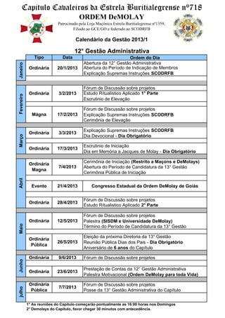 Capitulo Cavaleiros da Estrela Buritialegrense n°718
                                        ORDEM DeMOLAY
                            Patrocinado pela Loja Maçônica Estrela Buritialegrense nº1359,
                                     Filiado ao GCE/GO e federado ao SCODRFB

                                      Calendário da Gestão 2013/1

                                     12° Gestão Administrativa
                Tipo          Data                              Ordem do Dia
                                          Abertura da 12° Gestão Administrativa
Janeiro




             Ordinária     20/1/2013      Abertura do Período de Indicação de Membros
                                          Explicação Supremas Instruções SCODRFB


                                          Fórum de Discussão sobre projetos
             Ordinária      3/2/2013      Estudo Rítualistico Aplicado 1° Parte
Fevereiro




                                          Escrutinio de Elevação

                                          Fórum de Discussão sobre projetos
              Mágna        17/2/2013      Explicação Supremas Instruções SCODRFB
                                          Cerimônia de Elevação

                                          Explicação Supremas Instruções SCODRFB
             Ordinária      3/3/2013
Março




                                          Dia Devocional - Dia Obrigatório

                                          Escrutinio de Iniciação
             Ordinária     17/3/2013
                                          Dia em Memória a Jacques de Molay - Dia Obrigatório

                                          Cerimônia de Iniciação (Restrito a Maçons e DeMolays)
             Ordinária
                            7/4/2013      Abertura do Período de Candidatura da 13° Gestão
              Magna
                                          Cerimônia Pública de Iniciação
Abril




              Evento       21/4/2013           Congresso Estadual da Ordem DeMolay de Goiás


                                          Fórum de Discussão sobre projetos
             Ordinária     28/4/2013
                                          Estudo Rítualistico Aplicado 2° Parte

                                          Fórum de Discussão sobre projetos
             Ordinária     12/5/2013      Palestra (SISDM e Universidade DeMolay)
Maio




                                          Término do Período de Candidatura da 13° Gestão

                                          Eleição da próxima Diretoria da 13° Gestão
             Ordinária
                           26/5/2013      Reunião Pública Dias dos Pais - Dia Obrigatório
              Pública
                                          Aniversário de 6 anos do Capítulo

             Ordinária      9/6/2013      Fórum de Discussão sobre projetos
Junho




                                          Prestação de Contas da 12° Gestão Administrativa
             Ordinária     23/6/2013
                                          Palestra Motivacional (Ordem DeMolay para toda Vida)

             Ordinária                    Fórum de Discussão sobre projetos
                            7/7/2013
julho




              Pública                     Posse da 13° Gestão Administrativa do Capítulo


            1° As reuniões do Capítulo começarão pontualmente as 16:00 horas nos Domingos
            2° Demolays do Capítulo, favor chegar 30 minutos com antecedência.
 