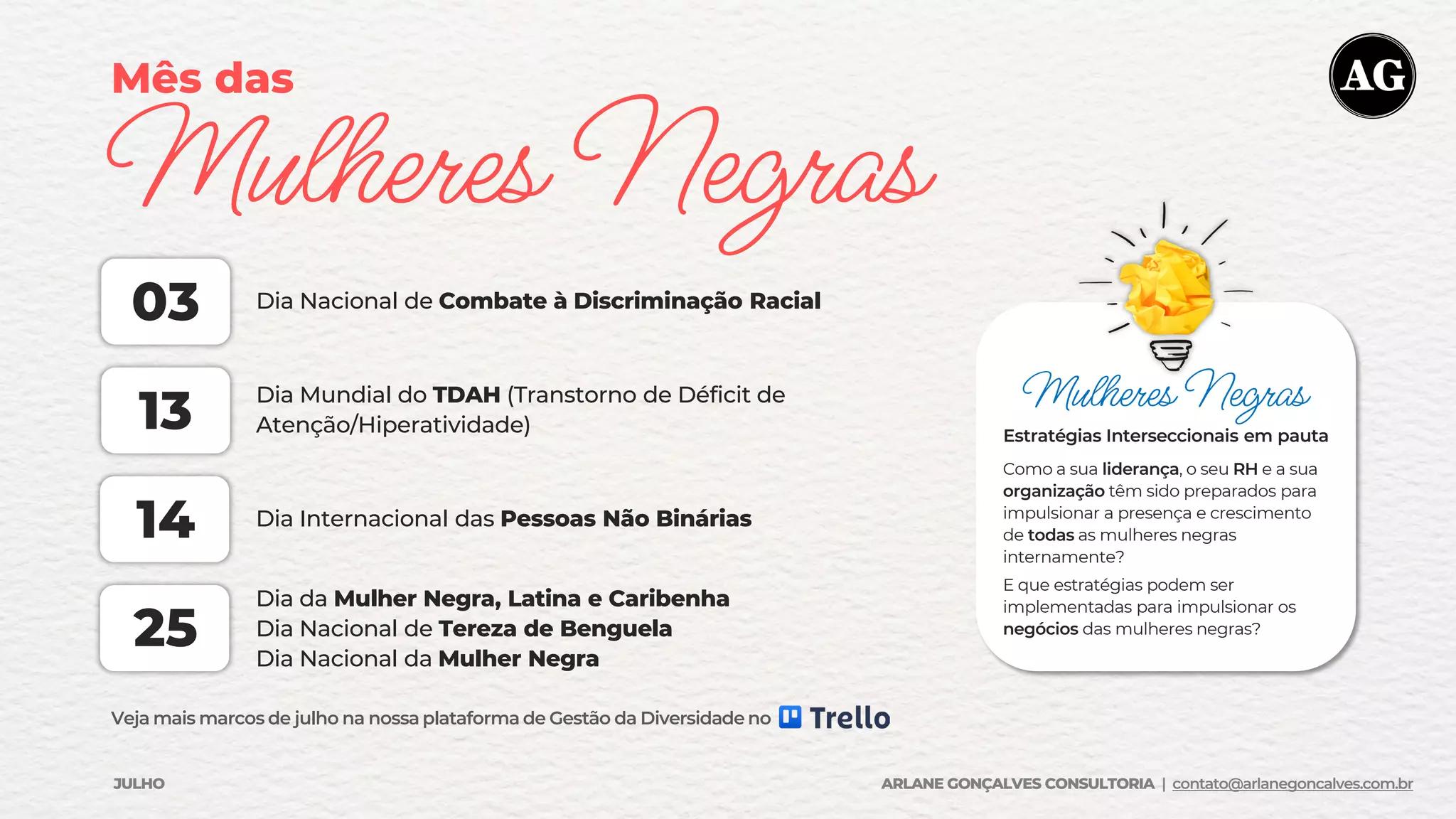 Mês das
Mulheres Negras
Dia Nacional de Combate à Discriminação Racial
03
Dia Mundial do TDAH (Transtorno de Déficit de
Atenção/Hiperatividade)
13
Dia Internacional das Pessoas Não Binárias
Dia da Mulher Negra, Latina e Caribenha
Dia Nacional de Tereza de Benguela
Dia Nacional da Mulher Negra
14
25
Veja mais marcos de julho na nossa plataforma de Gestão da Diversidade no
Mulheres Negras
Estratégias Interseccionais em pauta
Como a sua liderança, o seu RH e a sua
organização têm sido preparados para
impulsionar a presença e crescimento
de todas as mulheres negras
internamente?
E que estratégias podem ser
implementadas para impulsionar os
negócios das mulheres negras?
JULHO ARLANE GONÇALVES CONSULTORIA | contato@arlanegoncalves.com.br
 