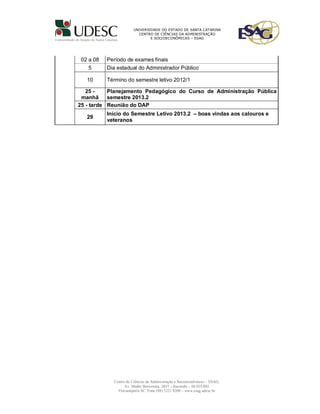 UNIVERSIDADE DO ESTADO DE SANTA CATARINA
                          CENTRO DE CIÊNCIAS DA ADMINISTRAÇÃO
                                E SOCIOECONÔMICAS – ESAG




 02 a 08   Período de exames finais
   5       Dia estadual do Administrador Público

   10      Término do semestre letivo 2012/1

   25 -    Planejamento Pedagógico do Curso de Administração Pública
 manhã     semestre 2013.2
25 - tarde Reunião do DAP
           Início do Semestre Letivo 2013.2 – boas vindas aos calouros e
   29
           veteranos




             Centro de Ciências da Administração e Socioeconômicas – ESAG;
                   Av. Madre Benvenuta, 2037 – Itacorubi – 88.035-001
               Florianópolis SC Fone (48) 3221 8200 – www.esag.udesc.br
 