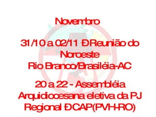 Novembro 31/10 a 02/11 – Reunião do Noroeste Rio Branco/Brasiléia-AC 20 a 22 - Assembléia Arquidiocesana eletiva da PJ Regional – CAP(PVH-RO) 