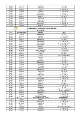 02/10 4ª feira FILOSOFIA 2º e 3º E.M.
02/10 4ª feira ESPANHOL 1º E.M.
03/10 5ª feira FÍSICA 1º, 2º e 3º E.M.
03/10 5ª feira QUÍMICA 1º, 2º e 3º E.M.
03/10 5ª feira GRAMÁTICA 3º E.M.
04/10 6ª feira LITERATURA 1º, 2º e 3º E.M.
04/10 6ª feira REDAÇÃO 1º e 3º E.M.
04/10 6ª feira FILOSOFIA 1º E.M.
04/10 6ª feira HISTÓRIA 2º E.M.
04/10 6ª feira MATEMÁTICA 1º E.M.
07/10 2ª feira SOCIOLOGIA 1º, 2º e 3º E.M.
07/10 2ª feira REDAÇÃO 2º E.M.
ENSINO MÉDIO – Avaliações 4º bimestre 2013
4º BIMESTRE
Data Dia da semana Matéria Série
21/10 2ª feira GRAMÁTICA 3º E.M.
21/10 2ª feira REDAÇÃO 1º, 2º e 3º E.M.
22/10 3ª feira BIOLOGIA 1º, 2º e 3º E.M.
23/10 4ª feira GRAMÁTICA 1º e 2º E.M.
24/10 5ª feira GEOGRAFIA 1º, 2º e 3º E.M.
24/10 5ª feira MATEMÁTICA 2º e 3º E.M. (TARDE)
25/10 6ª feira LITERATURA 1º, 2º e 3º E.M.
25/10 6ª feira HISTÓRIA 2º E.M.
28/10 2ª feira HISTÓRIA 1º e 3º E.M.
29/10 3ª FEIRA NOITE CULTURAL 1º, 2º e 3º E.M.
30/10 4ª feira MATEMÁTICA 1º E.M.
31/10 5ª feira QUÍMICA 2º e 3º E.M.
31/10 5ª feira FÍSICA 1º e 2º E.M. (TARDE)
01/11 6ª feira QUÍMICA 1º E.M.
01/11 6ª feira FÍSICA 3º E.M.
18/11 2ª feira SOCIOLOGIA 1º, 2º e 3º E.M.
18/11 2ª feira GRAMÁTICA 3º E.M.
19/11 3ª feira BIOLOGIA 1º, 2º e 3º E.M.
19/11 3ª feira ESPANHOL 2º e 3º E.M.
20/11 4ª feira ESPANHOL 1º E.M.
20/11 4ª feira GRAMÁTICA 1º e 2º E.M.
20/11 4ª feira FILOSOFIA 2º e 3º E.M.
20/11 4ª feira ARTE 3º E.M.
21/11 5ª feira GEOGRAFIA 1º, 2º e 3º E.M.
21/11 5ª feira FÍSICA 1º, 2º e 3º E.M.
22/11 6ª feira LITERATURA 1º, 2º e 3º E.M.
22/11 6ª feira FILOSOFIA 1º E.M.
22/11 6ª feira HISTÓRIA 2º E.M.
25/11 2ª feira HISTÓRIA 1º e 3º E.M.
25/11 2ª feira REDAÇÃO 1º, 2º e 3º E.M.
26/11 3ª feira SIMULADO 3º E.M.
26/11 3ª feira INGLÊS 1º, 2º e 3º E.M. (TARDE)
26/11 3ª feira MATEMÁTICA 2º e 3º E.M.(TARDE)
27/11 4ª feira MATEMÁTICA 1º E.M.
28/11 5ª feira QUÍMICA 1º, 2º e 3º E.M.
29/11 6ª feira SIMULADO GERAL 1º, 2º e 3º E.M.
Data Dia da semana SEMANA DE REAVALIAÇÕES PERÍODO DE AULA
02/12 2ª feira HISTÓRIA 1º e 3º E.M.
02/12 2ª feira SOCIOLOGIA 1º, 2º e 3º E.M.
02/12 2ª feira FILOSOFIA 1º E.M.
02/12 2ª feira REDAÇÃO 2º E.M.
03/12 3ª feira INGLÊS 1º, 2º e 3º E.M. (TARDE)
03/12 3ª feira BIOLOGIA 1º, 2º e 3º E.M.
03/12 3ª feira GEOGRAFIA 1º, 2º e 3º E.M.
 