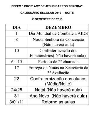 EEEFM “ PROFº ACY DE JESUS BARROS PEREIRA”
CALENDÁRIO ESCOLAR 2010 – NOITE
2º SEMESTRE DE 2010
DIA DEZEMBRO
1 Dia Mundial de Combate a AIDS
8 Nossa Senhora da Conceição
(Não haverá aula)
10 Confraternização dos
Funcionários( Não haverá aula)
6 a 15 Período de 2ª chamada
17 Entrega de Notas na Secretaria da
3ª Avaliação
22 Confraternização dos alunos
(Médio/Noite)
24/25 Natal (Não haverá aula)
31 Ano Novo (Não haverá aula)
3/01/11 Retorno as aulas