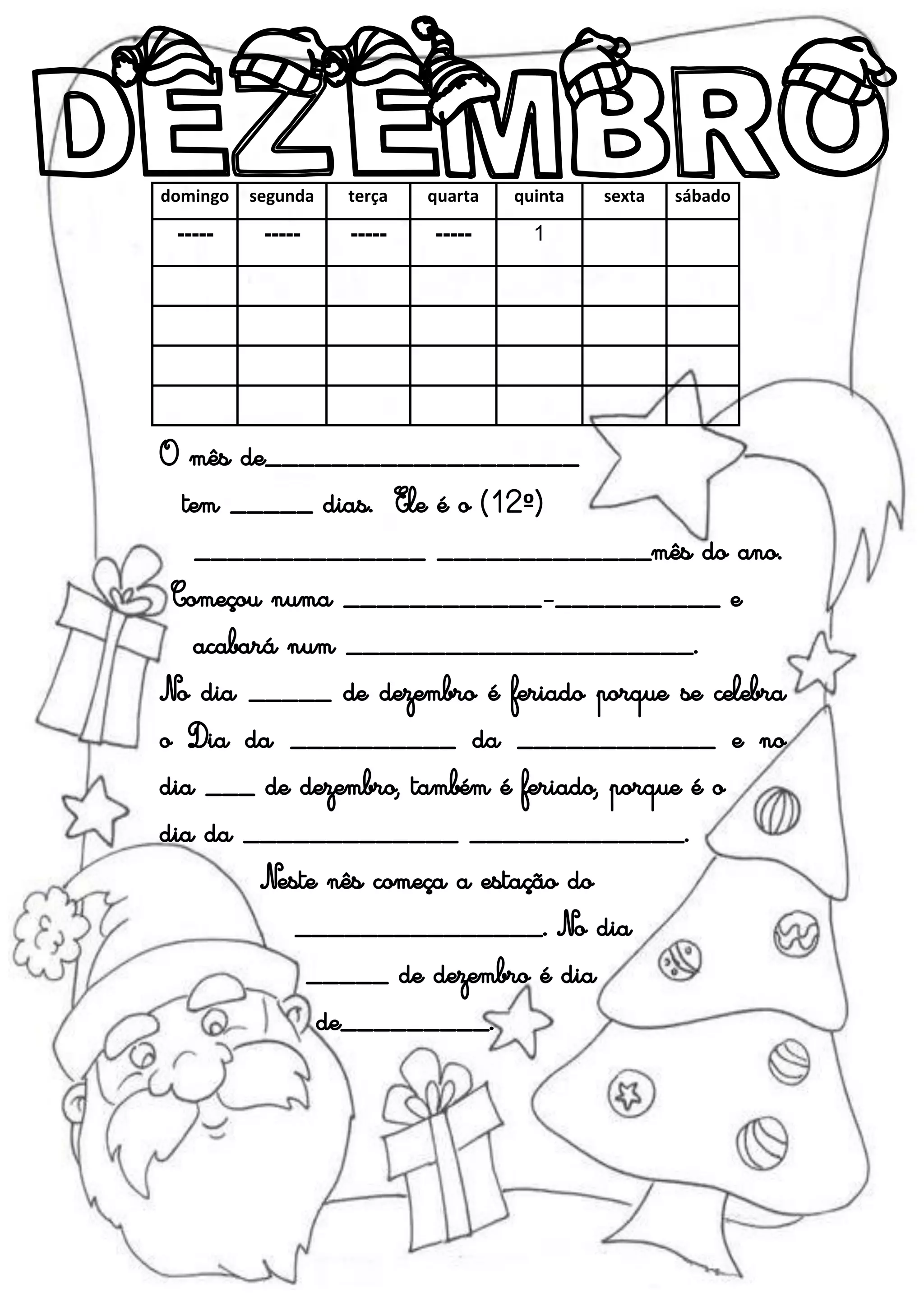 domingo segunda terça quarta quinta sexta sábado
----- ----- ----- ----- 1
O mês de___________________
tem _____ dias. Ele é o (12º)
______________ _____________mês do ano.
Começou numa ____________-__________ e
acabará num _____________________.
No dia _____ de dezembro é feriado porque se celebra
o Dia da __________ da ____________ e no
dia ___ de dezembro, também é feriado, porque é o
dia da _____________ _____________.
Neste nês começa a estação do
_______________. No dia
_____ de dezembro é dia
de_________.