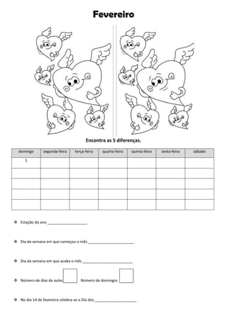 Fevereiro
Encontra as 5 diferenças.
domingo segunda-feira terça-feira quarta-feira quinta-feira sexta-feira sábado
1
 Estação do ano ___________________
 Dia da semana em que começou o mês ______________________
 Dia da semana em que acaba o mês ________________________
 Número de dias de aulas Número de domingos
 No dia 14 de fevereiro celebra-se o Dia dos ____________________
 