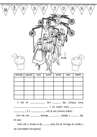 domingo segunda terça quarta quinta sexta sábado
O mês de ___________ tem ______ dias. Começou numa
_____________-____________ e vai acabar numa _________-
_________. É o ___________ mês do ano (número ordinal).
Este mês tem _______ domingos, ________ sábados e ______ dias
de aulas.
Neste mês, é feriado no dia _____ junho (Dia de Portugal, de Camões e
das Comunidades Portuguesas).
 