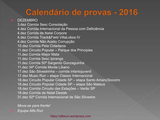  DEZEMBRO
3.dez Corrida Sesc Consolação
4.dez Corrida Internacional da Pessoa com Deficiência
4.dez Corrida de Natal Corpore
4.dez Corrida Track&Field VillaLobos IV
4.dez Corrida Não Aceito Corrupção
10.dez Corrida Pela Cidadania
11.dez Circuito Popular – Parque dos Principies
11.dez Corrida Major Mata
11.dez Corrida Sesc Ipiranga
11.dez Corrida 50ª Sargento Gonzaguinha
11.dez 34ª Corrida Monte Líbano
17.dez São Silvestrinha – corrida infantojuvenil
17.dez Music Run – etapa Classic Internacional
18.dez Circuito Popular Cidade SP – etapa Santo Amaro/Socorro
18.dez Circuito Popular Cidade SP – etapa São Mateus
18.dez Corrida Circuito das Estações – Verão SP
18.dez Corrida de Natal Destak
31.dez 92ª Corrida Internacional de São Silvestre
Mova-se para frente!
 Equipe Alfa Run
https://alfarun.wordpress.com
 