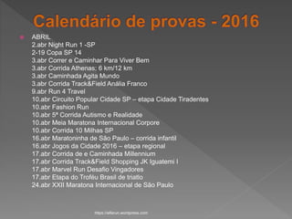  ABRIL
2.abr Night Run 1 -SP
2-19 Copa SP 14
3.abr Correr e Caminhar Para Viver Bem
3.abr Corrida Athenas; 6 km/12 km
3.abr Caminhada Agita Mundo
3.abr Corrida Track&Field Anália Franco
9.abr Run 4 Travel
10.abr Circuito Popular Cidade SP – etapa Cidade Tiradentes
10.abr Fashion Run
10.abr 5ª Corrida Autismo e Realidade
10.abr Meia Maratona Internacional Corpore
10.abr Corrida 10 Milhas SP
16.abr Maratoninha de São Paulo – corrida infantil
16.abr Jogos da Cidade 2016 – etapa regional
17.abr Corrida de e Caminhada Millennium
17.abr Corrida Track&Field Shopping JK Iguatemi I
17.abr Marvel Run Desafio Vingadores
17.abr Etapa do Troféu Brasil de triatlo
24.abr XXII Maratona Internacional de São Paulo
https://alfarun.wordpress.com
 