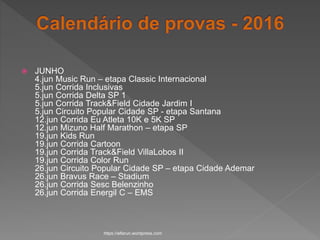  JUNHO
4.jun Music Run – etapa Classic Internacional
5.jun Corrida Inclusivas
5.jun Corrida Delta SP 1
5.jun Corrida Track&Field Cidade Jardim I
5.jun Circuito Popular Cidade SP - etapa Santana
12.jun Corrida Eu Atleta 10K e 5K SP
12.jun Mizuno Half Marathon – etapa SP
19.jun Kids Run
19.jun Corrida Cartoon
19.jun Corrida Track&Field VillaLobos II
19.jun Corrida Color Run
26.jun Circuito Popular Cidade SP – etapa Cidade Ademar
26.jun Bravus Race – Stadium
26.jun Corrida Sesc Belenzinho
26.jun Corrida Energil C – EMS
https://alfarun.wordpress.com
 