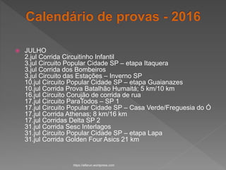  JULHO
2.jul Corrida Circuitinho Infantil
3.jul Circuito Popular Cidade SP – etapa Itaquera
3.jul Corrida dos Bombeiros
3.jul Circuito das Estações – Inverno SP
10.jul Circuito Popular Cidade SP – etapa Guaianazes
10.jul Corrida Prova Batalhão Humaitá; 5 km/10 km
16.jul Circuito Corujão de corrida de rua
17.jul Circuito ParaTodos – SP 1
17.jul Circuito Popular Cidade SP – Casa Verde/Freguesia do Ó
17.jul Corrida Athenas; 8 km/16 km
17.jul Corridas Delta SP 2
31.jul Corrida Sesc Interlagos
31.jul Circuito Popular Cidade SP – etapa Lapa
31.jul Corrida Golden Four Asics 21 km
https://alfarun.wordpress.com
 