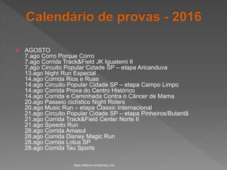  AGOSTO
7.ago Corro Porque Corro
7.ago Corrida Track&Field JK Iguatemi II
7.ago Circuito Popular Cidade SP – etapa Aricanduva
13.ago Night Run Especial
14.ago Corrida Rios e Ruas
14.ago Circuito Popular Cidade SP – etapa Campo Limpo
14.ago Corrida Prova do Centro Histórico
14.ago Corrida e Caminhada Contra o Câncer de Mama
20.ago Passeio ciclístico Night Riders
20.ago Music Run – etapa Classic Internacional
21.ago Circuito Popular Cidade SP – etapa Pinheiros/Butantã
21.ago Corrida Track&Field Center Norte II
21.ago Speedo Run
28.ago Corrida Amasul
28.ago Corrida Disney Magic Run
28.ago Corrida Lotus SP
28.ago Corrida Tau Sports
https://alfarun.wordpress.com
 