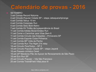  SETEMBRO
3.set Corrida Record Noturna
4.set Circuito Popular Cidade SP – etapa Jabaquara/Ipiranga
4.set Corrida Venus 15 km
4.set Corrida Corporate Run
4.set Corrida Sesc Bom Retiro
7.set Corrida XV Troféu da Independência do Brasil
11.set Corrida Adidas Boost Endles Run
11.set Correr e Caminhar para Viver Bem 6
11.set Corrida Circuito das Estações – Primaveira SP
11.set Corrida Esporte Clube Pinheiros
11.set Corrida 86ª Volta da Penha
17.set Corrida Run The Night 21k relay
18.set Circuito ParaTodos – SP 2
18.set Circuito Popular Cidade SP – etapa Jaçanã
18.set Passeio ciclístico Ceret
18.set 24ª Maratona Pão de Açúcar de Revezamento de São Paulo
18.set Eco Run SP
25.set Circuito Popular – Vila São Francisco
25.set Corrida Track&Field VillaLobos III
https://alfarun.wordpress.com
 
