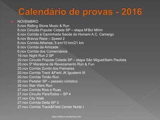  NOVEMBRO
5.nov Rolling Stone Music & Run
6.nov Circuito Popular Cidade SP – etapa M’Boi Mirim
6.nov Corrida e Caminhada Saúde do Homem A.C. Camargo
6.nov Bravus Race – Speed 2
6.nov Corrida Athenas; 5 km/10 km/21 km
6.nov Corrida da Amizade
6.nov Corrida dos Comerciários
19.nov Night Run 2 SP
20.nov Circuito Popular Cidade SP – etapa São Miguel/Itaim Paulista
20.nov 5ª Maratona de Revezamento Run & Fun
20.nov Corrida Zumbi dos Palmares
20.nov Corrida Track &Field JK Iguatemi III
20.nov Corrida Timão Run
20.nov Pedalar SP – passeio ciclístico
26.nov Star Wars Run
27.nov Corrida Rios e Ruas
27.nov Circuito ParaTodos – SP 4
27.nov City Walk
27.nov Corrida Delta SP 3
27.nov Corrida Track&Field Center Norte I
https://alfarun.wordpress.com
 