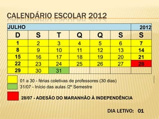 CALENDÁRIO ESCOLAR 2012
JULHO                                                         2012
  D         S         T         Q          Q             S    S
  1         2         3         4          5             6    7
  8         9         10        11         12            13   14
  15        16        17        18         19            20   21
  22        23        24        25         26            27   28
  29        30        31
   01 a 30 - férias coletivas de professores (30 dias)
   31/07 - Início das aulas /2º Semestre

       28/07 - ADESÃO DO MARANHÃO À INDEPENDÊNCIA

                                                 DIA LETIVO: 01
 