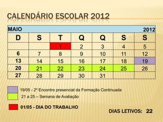 CALENDÁRIO ESCOLAR 2012
MAIO                                                         2012
  D           S          T         Q        Q          S     S
                         1         2        3          4     5
  6           7          8         9        10         11    12
  13          14         15        16       17         18    19
  20          21         22        23       24         25    26
  27          28         29        30       31

   19/05 - 2º Encontro presencial da Formação Continuada
       21 a 25 – Semana de Avaliação

   01/05 - DIA DO TRABALHO
                                                 DIAS LETIVOS: 22
 