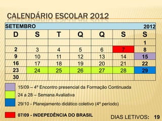 CALENDÁRIO ESCOLAR 2012
SETEMBRO                                                      2012
  D        S          T          Q          Q            S    S
                                                               1
  2         3          4          5         6             7    8
  9        10         11         12        13            14   15
 16        17         18         19        20            21   22
 23        24         25         26        27            28   29
 30
   15/09 – 4º Encontro presencial da Formação Continuada
   24 a 28 – Semana Avaliativa
   29/10 - Planejamento didático coletivo (4º período)

   07/09 - INDEPEDÊNCIA DO BRASIL
                                                 DIAS LETIVOS: 19
 