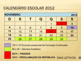 CALENDÁRIO ESCOLAR 2012
NOVEMBRO                                                      2012
  D          S         T        Q         Q         S         S
                                          1         2         3
  4          5         6        7         8         9         10
  11         12        13       14        15        16        17
  18         19        20       21        22        23        24
  25         26        27       28        29        30

       10/11- 5º Encontro presencial da Formação Continuada
       26 a 30 – Semana Avaliativa

       02/11 – FINADOS
       15/11 - PROCLAMAÇÃO DA REPÚBLICA DIAS LETIVOS: 20
 