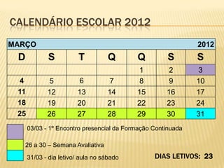 CALENDÁRIO ESCOLAR 2012
MARÇO                                                         2012
 D           S           T          Q      Q         S        S
                                            1         2        3
  4           5          6          7       8         9       10
 11          12         13         14      15        16       17
 18          19         20         21      22        23       24
 25          26         27         28      29        30       31
      03/03 - 1º Encontro presencial da Formação Continuada

   26 a 30 – Semana Avaliativa
      31/03 - dia letivo/ aula no sábado         DIAS LETIVOS: 23
 