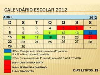 CALENDÁRIO ESCOLAR 2012
ABRIL                                                              2012
  D            S            T          Q        Q         S       S
   1           2             3          4        5         6       7
   8           9            10         11       12        13      14
  15          16            17         18       19        20      21
  22          23            24         25       26        27      28
  29          30
   14/04 - Planejamento didático coletivo (2º período)
   11 a 17 – Novo momento avaliativo
   18/04 - Encerramento do 1º período letivo (50 DIAS LETIVOS)
       05/04 - QUINTA FEIRA SANTA

       06/04 - SEXTA FEIRA DA PAIXÃO
       21/04 - TIRADENTES                                DIAS LETIVOS: 19
 