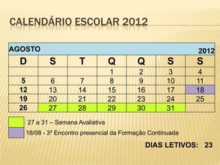 CALENDÁRIO ESCOLAR 2012

AGOSTO                                                     2012
  D          S          T           Q    Q          S      S
                                     1    2         3       4
  5           6         7            8    9        10      11
 12          13        14           15   16        17      18
 19          20        21           22   23        24      25
 26          27        28           29   30        31
      27 a 31 – Semana Avaliativa
   18/08 - 3º Encontro presencial da Formação Continuada

                                             DIAS LETIVOS: 23
 