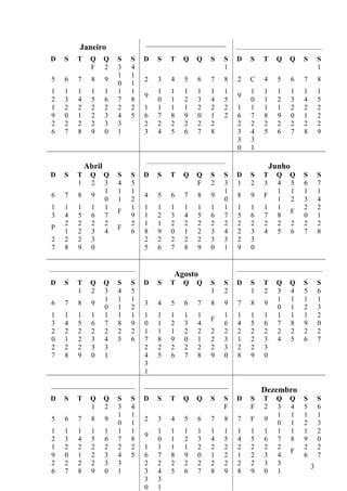 _______________________
            Janeiro                                                          _____________________________________

D     S    T     Q      Q    S    S     D   S     T    Q     Q     S     S   D     S    T     Q     Q     S       S
                 F      2    3    4                                      1                                        1
                             1    1
5     6     7     8     9               2   3     4     5    6     7     8   2     C     4     5     6    7       8
                             0    1
1     1     1     1     1    1    1         1     1     1    1     1     1         1     1     1     1    1       1
                                        9                                    9
2     3     4     5     6    7    8         0     1     2    3     4     5         0     1     2     3    4       5
1     2     2     2     2    2    2     1   1     1     1    2     2     2   1     1     1     1     2    2       2
9     0     1     2     3    4    5     6   7     8     9    0     1     2   6     7     8     9     0    1       2
2     2     2     2     3    3          2   2     2     2    2     2         2     2     2     2     2    2       2
6     7     8     9     0    1          3   4     5     6    7     8         3     4     5     6     7    8       9
                                                                             3     3
                                                                             0     1
                                        __________________________________
                Abril                                                                        Junho
D     S    T     Q      Q    S    S     D   S     T    Q     Q     S     S   D     S    T     Q     Q     S       S
           1     2      3    4    5                          F     2     3   1     2    3     4     5     6       7
                        1    1    1                                      1                    1     1     1       1
6     7     8     9                     4   5     6     7    8     9         8     9     F
                        0    1    2                                      0                    1     2     3       4
1     1     1     1     1         1     1   1     1     1    1     1     1   1     1     1    1           2       2
                             F                                                                       F
3     4     5     6     7         9     1   2     3     4    5     6     7   5     6     7    8           0       1
      2     2     2     2         2     1   1     2     2    2     2     2   2     2     2    2      2    2       2
P                            F
      1     2     3     4         6     8   9     0     1    2     3     4   2     3     4    5      6    7       8
2     2     2     3                     2   2     2     2    2     3     3   2     3
7     8     9     0                     5   6     7     8    9     0     1   9     0


_____________________________________                                        _____________________________________
                                                   Agosto
D     S    T     Q      Q    S    S     D   S     T    Q     Q     S     S   D     S    T     Q     Q     S       S
           1     2      3    4    5                                1     2         1    2     3     4     5       6
                        1    1    1                                                           1     1     1       1
6     7     8     9                     3   4     5     6    7     8     9   7     8     9
                        0    1    2                                                           0     1     2       3
1     1     1     1     1    1    1     1   1     1     1    1           1   1     1     1    1     1     1       2
                                                                   F
3     4     5     6     7    8    9     0   1     2     3    4           6   4     5     6    7     8     9       0
2     2     2     2     2    2    2     1   1     1     2    2     2     2   2     2     2    2     2     2       2
0     1     2     3     4    5    6     7   8     9     0    1     2     3   1     2     3    4     5     6       7
2     2     2     3     3               2   2     2     2    2     2     3   2     2     3
7     8     9     0     1               4   5     6     7    8     9     0   8     9     0
                                        3
                                        1
________________________                ________________________
                                                                                       Dezembro
D     S    T     Q      Q    S    S     D   S     T    Q     Q     S     S   D     S    T     Q     Q     S       S
                 1      2    3    4                                      F         F    2     3     4     5       6
                             1    1                                                           1     1     1       1
5     6     7     8     9               2   3     4     5    6     7     8   7     F     9
                             0    1                                                           0     1     2       3
1     1     1     1     1    1    1         1     1     1    1     1     1   1     1     1    1     1     1       2
                                        9
2     3     4     5     6    7    8         0     1     2    3     4     5   4     5     6    7     8     9       0
1     2     2     2     2    2    2     1   1     1     1    2     2     2   2     2     2    2           2       2
                                                                                                     F
9     0     1     2     3    4    5     6   7     8     9    0     1     2   1     2     3    4           6       7
2     2     2     2     3    3          2   2     2     2    2     2     2   2     2     3    3               3
6     7     8     9     0    1          3   4     5     6    7     8     9   8     9     0    1
                                        3   3
                                        0   1
 