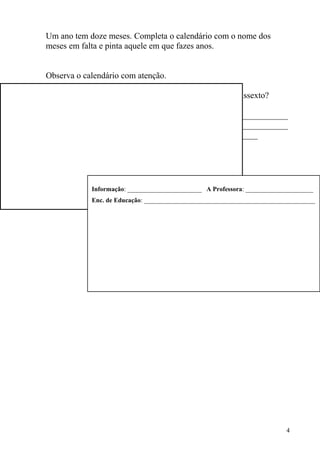 Um ano tem doze meses. Completa o calendário com o nome dos
meses em falta e pinta aquele em que fazes anos.


Observa o calendário com atenção.

      O calendário é de um ano comum ou de um ano bissexto?
  Porquê?
  ______________________________________________________
  ______________________________________________________
  _______________________________________________




            Informação: _______________________ A Professora: _____________________
            Enc. de Educação: _____________________________________________________




                                                                          4
 
