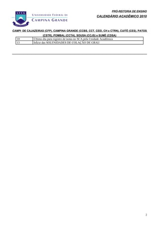 PRÓ-REITORIA DE ENSINO
                                                                CALENDÁRIO ACADÊMICO 2010



CAMPI DE CAJAZEIRAS (CFP), CAMPINA GRANDE (CCBS, CCT, CEEI, CH e CTRN), CUITÉ (CES), PATOS
                     (CSTR), POMBAL (CCTA), SOUSA (CCJS) e SUMÉ (CDSA)
  10          Último dia para registro de notas no SCA pela Unidade Acadêmica
  13          Início das SOLENIDADES DE COLAÇÃO DE GRAU




                                                                                                 2
 