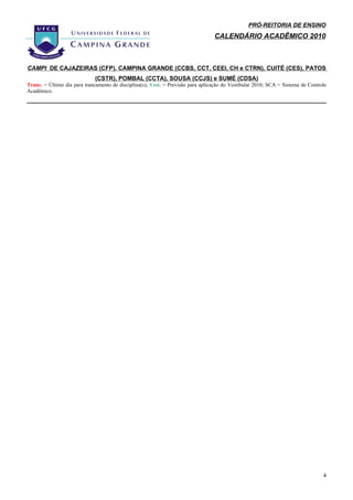 PRÓ-REITORIA DE ENSINO
                                                                                  CALENDÁRIO ACADÊMICO 2010



CAMPI DE CAJAZEIRAS (CFP), CAMPINA GRANDE (CCBS, CCT, CEEI, CH e CTRN), CUITÉ (CES), PATOS
                              (CSTR), POMBAL (CCTA), SOUSA (CCJS) e SUMÉ (CDSA)
Tranc. = Último dia para trancamento de disciplina(s); Vest. = Previsão para aplicação do Vestibular 2010; SCA = Sistema de Controle
Acadêmico.




                                                                                                                                  4
 