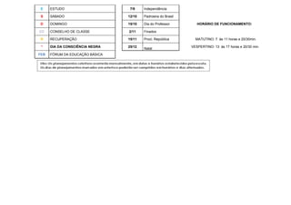 E    ESTUDO                      7/9    Independência

 S    SÁBADO                     12/10   Padroeira do Brasil

D     DOMINGO                    15/10   Dia do Professor         HORÁRIO DE FUNCIONAMENTO:

CC    CONSELHO DE CLASSE         2/11    Finados

R     RECUPERAÇÃO                15/11   Procl. República        MATUTINO: 7 às 11 horas e 20/30min.

 *    DIA DA CONSCIÊNCIA NEGRA   25/12                         VESPERTINO: 13 às 17 horas e 20/30 min.
                                         Natal
FEB   FÓRUM DA EDUCAÇÃO BÁSICA
 