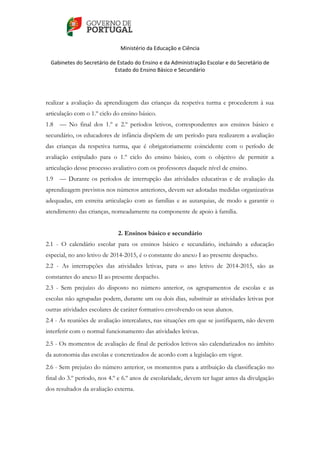    
 
Ministério da Educação e Ciência 
   
Gabinetes do Secretário de Estado do Ensino e da Administração Escolar e do Secretário de 
Estado do Ensino Básico e Secundário  
 
 
realizar a avaliação da aprendizagem das crianças da respetiva turma e procederem à sua
articulação com o 1.º ciclo do ensino básico.
1.8 — No final dos 1.º e 2.º períodos letivos, correspondentes aos ensinos básico e
secundário, os educadores de infância dispõem de um período para realizarem a avaliação
das crianças da respetiva turma, que é obrigatoriamente coincidente com o período de
avaliação estipulado para o 1.º ciclo do ensino básico, com o objetivo de permitir a
articulação desse processo avaliativo com os professores daquele nível de ensino.
1.9 — Durante os períodos de interrupção das atividades educativas e de avaliação da
aprendizagem previstos nos números anteriores, devem ser adotadas medidas organizativas
adequadas, em estreita articulação com as famílias e as autarquias, de modo a garantir o
atendimento das crianças, nomeadamente na componente de apoio à família.
2. Ensinos básico e secundário
2.1 - O calendário escolar para os ensinos básico e secundário, incluindo a educação
especial, no ano letivo de 2014-2015, é o constante do anexo I ao presente despacho.
2.2 - As interrupções das atividades letivas, para o ano letivo de 2014-2015, são as
constantes do anexo II ao presente despacho.
2.3 - Sem prejuízo do disposto no número anterior, os agrupamentos de escolas e as
escolas não agrupadas podem, durante um ou dois dias, substituir as atividades letivas por
outras atividades escolares de caráter formativo envolvendo os seus alunos.
2.4 - As reuniões de avaliação intercalares, nas situações em que se justifiquem, não devem
interferir com o normal funcionamento das atividades letivas.
2.5 - Os momentos de avaliação de final de períodos letivos são calendarizados no âmbito
da autonomia das escolas e concretizados de acordo com a legislação em vigor.
2.6 - Sem prejuízo do número anterior, os momentos para a atribuição da classificação no
final do 3.º período, nos 4.º e 6.º anos de escolaridade, devem ter lugar antes da divulgação
dos resultados da avaliação externa.
 