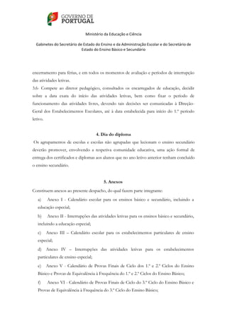    
 
Ministério da Educação e Ciência 
   
Gabinetes do Secretário de Estado do Ensino e da Administração Escolar e do Secretário de 
Estado do Ensino Básico e Secundário  
 
 
encerramento para férias, e em todos os momentos de avaliação e períodos de interrupção
das atividades letivas.
3.6- Compete ao diretor pedagógico, consultados os encarregados de educação, decidir
sobre a data exata do início das atividades letivas, bem como fixar o período de
funcionamento das atividades livres, devendo tais decisões ser comunicadas à Direção-
Geral dos Estabelecimentos Escolares, até à data estabelecida para início do 1.º período
letivo.
4. Dia do diploma
Os agrupamentos de escolas e escolas não agrupadas que lecionam o ensino secundário
deverão promover, envolvendo a respetiva comunidade educativa, uma ação formal de
entrega dos certificados e diplomas aos alunos que no ano letivo anterior tenham concluído
o ensino secundário.
5. Anexos
Constituem anexos ao presente despacho, do qual fazem parte integrante:
a) Anexo I - Calendário escolar para os ensinos básico e secundário, incluindo a
educação especial;
b) Anexo II - Interrupções das atividades letivas para os ensinos básico e secundário,
incluindo a educação especial;
c) Anexo III – Calendário escolar para os estabelecimentos particulares de ensino
especial;
d) Anexo IV – Interrupções das atividades letivas para os estabelecimentos
particulares de ensino especial;
e) Anexo V - Calendário de Provas Finais de Ciclo dos 1.º e 2.º Ciclos do Ensino
Básico e Provas de Equivalência à Frequência do 1.º e 2.º Ciclos do Ensino Básico;
f) Anexo VI - Calendário de Provas Finais de Ciclo do 3.º Ciclo do Ensino Básico e
Provas de Equivalência à Frequência do 3.º Ciclo do Ensino Básico;
 