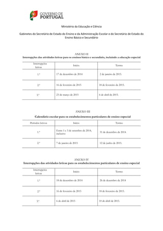    
 
Ministério da Educação e Ciência 
   
Gabinetes do Secretário de Estado do Ensino e da Administração Escolar e do Secretário de Estado do 
Ensino Básico e Secundário  
 
 
ANEXO II
Interrupções das atividades letivas para os ensinos básico e secundário, incluindo a educação especial
Interrupções
letivas
Início Termo
1.ª 17 de dezembro de 2014 2 de janeiro de 2015.
2.ª 16 de fevereiro de 2015 18 de fevereiro de 2015.
3.ª 23 de março de 2015 6 de abril de 2015.
ANEXO III
Calendário escolar para os estabelecimentos particulares de ensino especial
Períodos letivos Início Termo
1.º
Entre 1 e 3 de setembro de 2014,
inclusive
31 de dezembro de 2014.
2.º 7 de janeiro de 2015 12 de junho de 2015.
ANEXO IV
Interrupções das atividades letivas para os estabelecimentos particulares de ensino especial
Interrupções
letivas
Início Termo
1.ª 18 de dezembro de 2014 26 de dezembro de 2014
2.ª 16 de fevereiro de 2015 18 de fevereiro de 2015.
3.ª 6 de abril de 2015 10 de abril de 2015.
 