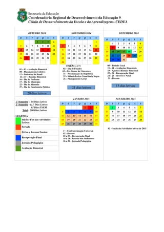 Secretaria da Educação

Coordenadoria Regional de Desenvolvimento da Educação 9
Célula de Desenvolvimento da Escola e da Aprendizagem– CEDEA
OUTUBRO 2014
D

S

6

7

Q

Q

S

S

1
5

T

NOVEMBRO 2014

2

3

4

8

9

10

11

D

S

T

Q

Q

S

DEZEMBRO 2014
S
1

2

3

4

5

6

7

8

12

13

14

15

16

17

18

9

10

11

12

13

14

15

19

20

21

22

23

24

25

16

17

18

19

20

21

22

26

27

28

29

30

31

23

24

25

26

27

28

29

30

D

T

Q

Q

S

S

1

2

3

4

5

6

7

8

9

10

11

12

13

14

15

16

17

18

19

20

21

22

23

24

25

26

27

28

29

30

31

ENEM – (?)
01 – 03 – Avaliação Bimestral
08 – Planejamento Coletivo
12 – Padroeira do Brasil
14 e 15 – Reunião Bimestral
16 – Dia do Professor
17 – Dia do Município
22 – Dia do Alimento
27 – Dia do Funcionário Público

S

08 – Feriado Local
15 – 18 – Avaliações Bimestrais
19 – Ajustes / Reunião Bimestral
22 – 30 - Recuperação Final
24 – 25 – Recesso e Natal
31 - Recesso

02 – Dia de Finados
03 – Pra Gostar de Literatura
15 – Proclamação da República
22 – Sábado Letivo Consciência Negra
26 – Planejamento Geral

13 dias letivos

21 dias letivos

20 dias letivos
JANEIRO 2015
1° Semestre – 86 Dias Letivos
2° Semestre - 112 Dias Letivos
02 Dias ENEM
Total - 200 Dias Letivos
LEGENDA
Início e Fim das Atividades
Letivas

D

S

T

Q

4

5

6

7

11

12

13

18

19

25

26

FEVEREIRO 2015

Q

S

S

D

1
8

14

20

2

3

1

2

3

4

5

6

7

9

10

8

9

10

11

12

13

14

15

16

17

15

16

17

18

19

20

21

21

22

23

24

22

23

24

25

26

27

28

27

28

29

30

31

Feriado
Férias e Recesso Escolar
Recuperação Final
Jornada Pedagógica
Avaliação Bimestral

1° - Confraternização Universal
02 - Recesso
05 a 09 – Recuperação Final
10 a 24 – Recesso dos Professores
26 a 30 – Jornada Pedagógica

S

T

Q

Q

S

S

02 – Início das Atividades letivas de 2015

 