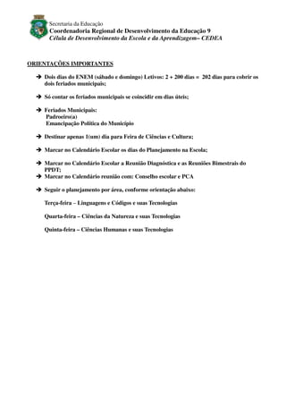 Secretaria da Educação

Coordenadoria Regional de Desenvolvimento da Educação 9
Célula de Desenvolvimento da Escola e da Aprendizagem– CEDEA

ORIENTAÇÕES IMPORTANTES
Dois dias do ENEM (sábado e domingo) Letivos: 2 + 200 dias = 202 dias para cobrir os
dois feriados municipais;
Só contar os feriados municipais se coincidir em dias úteis;
Feriados Municipais:
Padroeiro(a)
Emancipação Política do Município
Destinar apenas 1(um) dia para Feira de Ciências e Cultura;
Marcar no Calendário Escolar os dias do Planejamento na Escola;
Marcar no Calendário Escolar a Reunião Diagnóstica e as Reuniões Bimestrais do
PPDT;
Marcar no Calendário reunião com: Conselho escolar e PCA
Seguir o planejamento por área, conforme orientação abaixo:
Terça-feira – Linguagens e Códigos e suas Tecnologias
Quarta-feira – Ciências da Natureza e suas Tecnologias
Quinta-feira – Ciências Humanas e suas Tecnologias

 