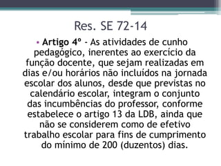 Res. SE 72-14
• Artigo 4º - As atividades de cunho
pedagógico, inerentes ao exercício da
função docente, que sejam realizadas em
dias e/ou horários não incluídos na jornada
escolar dos alunos, desde que previstas no
calendário escolar, integram o conjunto
das incumbências do professor, conforme
estabelece o artigo 13 da LDB, ainda que
não se considerem como de efetivo
trabalho escolar para fins de cumprimento
do mínimo de 200 (duzentos) dias.
 