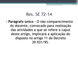 Res. SE 72-14
• Parágrafo único - O não comparecimento
do docente, convocado para realização
das atividades a que se refere o caput
deste artigo, implicará a aplicação do
disposto no artigo 11 do Decreto
39.931/95.
 