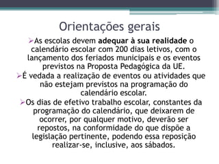 Orientações gerais
As escolas devem adequar à sua realidade o
calendário escolar com 200 dias letivos, com o
lançamento dos feriados municipais e os eventos
previstos na Proposta Pedagógica da UE.
É vedada a realização de eventos ou atividades que
não estejam previstos na programação do
calendário escolar.
Os dias de efetivo trabalho escolar, constantes da
programação do calendário, que deixarem de
ocorrer, por qualquer motivo, deverão ser
repostos, na conformidade do que dispõe a
legislação pertinente, podendo essa reposição
realizar-se, inclusive, aos sábados.
 