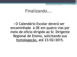 Finalizando...
• O Calendário Escolar deverá ser
encaminhado à DE em quatro vias por
meio de ofício dirigido ao Sr. Dirigente
Regional de Ensino, solicitando sua
homologação, até 23/02/2015.
 