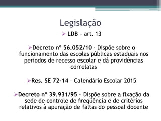 Legislação
 LDB – art. 13
Decreto nº 56.052/10 - Dispõe sobre o
funcionamento das escolas públicas estaduais nos
períodos de recesso escolar e dá providências
correlatas
Res. SE 72-14 – Calendário Escolar 2015
Decreto nº 39.931/95 - Dispõe sobre a fixação da
sede de controle de freqüência e de critérios
relativos à apuração de faltas do pessoal docente
 