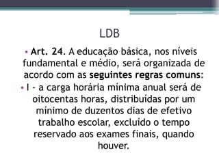 LDB
• Art. 24. A educação básica, nos níveis
fundamental e médio, será organizada de
acordo com as seguintes regras comuns:
• I - a carga horária mínima anual será de
oitocentas horas, distribuídas por um
mínimo de duzentos dias de efetivo
trabalho escolar, excluído o tempo
reservado aos exames finais, quando
houver.
 