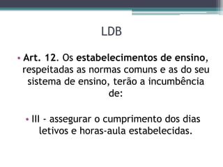 LDB
• Art. 12. Os estabelecimentos de ensino,
respeitadas as normas comuns e as do seu
sistema de ensino, terão a incumbência
de:
• III - assegurar o cumprimento dos dias
letivos e horas-aula estabelecidas.
 