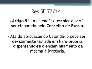 Res SE 72/14
• Artigo 5º- o calendário escolar deverá
ser elaborado pelo Conselho de Escola.
• Ata de aprovação do Calendário deve ser
devidamente lavrada em livro-próprio,
dispensando-se o encaminhamento da
mesma à Diretoria.
 