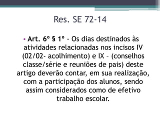 Res. SE 72-14
• Art. 6º § 1º - Os dias destinados às
atividades relacionadas nos incisos IV
(02/02- acolhimento) e IX – (conselhos
classe/série e reuniões de pais) deste
artigo deverão contar, em sua realização,
com a participação dos alunos, sendo
assim considerados como de efetivo
trabalho escolar.
 