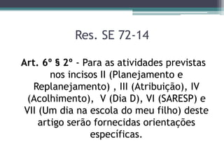 Res. SE 72-14
Art. 6º § 2º - Para as atividades previstas
nos incisos II (Planejamento e
Replanejamento) , III (Atribuição), IV
(Acolhimento), V (Dia D), VI (SARESP) e
VII (Um dia na escola do meu filho) deste
artigo serão fornecidas orientações
específicas.
 