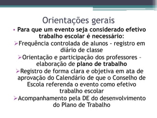 Orientações gerais
• Para que um evento seja considerado efetivo
trabalho escolar é necessário:
Frequência controlada de alunos - registro em
diário de classe
Orientação e participação dos professores –
elaboração de plano de trabalho
Registro de forma clara e objetiva em ata de
aprovação do Calendário de que o Conselho de
Escola referenda o evento como efetivo
trabalho escolar
Acompanhamento pela DE do desenvolvimento
do Plano de Trabalho
 
