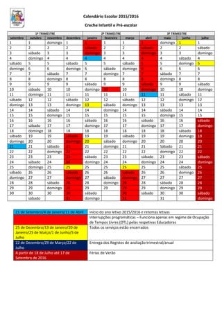 Calendário Escolar 2015/2016
Creche Infantil e Pré-escolar
1º TRIMESTRE 2º TRIMESTRE 3º TRIMESTRE
setembro outubro novembro dezembro janeiro fevereiro março abril maio junho julho
1 1 domingo 1 1 1 1 1 domingo 1 1
2 2 2 2 sábado 2 2 sábado 2 2 sábado
3 sábado 3 3 domingo 3 3 domingo 3 3 domingo
4 domingo 4 4 4 4 4 4 4 sábado 4
sábado 5 5 sábado 5 5 sábado 5 5 domingo 5
domingo 6 6 domingo 6 sábado domingo 6 6 6 6
7 7 sábado 7 7 domingo 7 7 sábado 7 7
8 8 domingo 8 8 8 8 8 domingo 8 8
9 9 9 9 sábado 9 9 sábado 9 9 sábado
10 sábado 10 10 domingo 10 10 domingo 10 10 domingo
11 domingo 11 11 11 11 11 11 11 sábado 11
sábado 12 12 sábado 12 12 sábado 12 12 domingo 12
domingo 13 13 domingo 13 sábado domingo 13 13 13 13
14 14 sábado 14 14 domingo 14 14 sábado 14 14
15 15 domingo 15 15 15 15 15 domingo 15 15
16 16 16 16 sábado 16 16 sábado 16 16 sábado
17 sábado 17 17 domingo 17 17 domingo 17 17 domingo
18 domingo 18 18 18 18 18 18 18 sábado 18
sábado 19 19 sábado 19 19 sábado 19 19 domingo 19
domingo 20 20 domingo 20 sábado domingo 20 20 20 20
21 21 sábado 21 21 domingo 21 21 Sábado 21 21
22 22 domingo 22 22 22 22 22 domingo 22 22
23 23 23 23 sábado 23 23 sábado 23 23 sábado
24 sábado 24 24 domingo 24 24 domingo 24 24 domingo
25 domingo 25 25 25 25 25 25 25 sábado 25
sábado 26 26 sábado 26 26 sábado 26 26 domingo 26
domingo 27 27 domingo 27 sábado domingo 27 27 27 27
28 28 sábado 28 28 domingo 28 28 sábado 28 28
29 29 domingo 29 29 29 29 29 domingo 29 29
30 30 30 30 sábado 30 sábado 30 30 sábado
sábado 31 domingo 31 31 domingo
21 de Setembro/4 de Janeiro/11 de Abril Início do ano letivo 2015/2016 e retomas letivas
Interrupções programáticas – Funciona apenas em regime de Ocupação
de Tempos Livres (OTL) pelas respetivas Educadoras
25 de Dezembro/13 de Janeiro/20 de
Janeiro/25 de Março/1 de Junho/5 de
Julho
Todos os serviços estão encerrados
22 de Dezembro/29 de Março/22 de
Julho
Entrega dos Registos de avaliação trimestral/anual
A partir de 18 de Julho até 17 de
Setembro de 2016
Férias de Verão
 