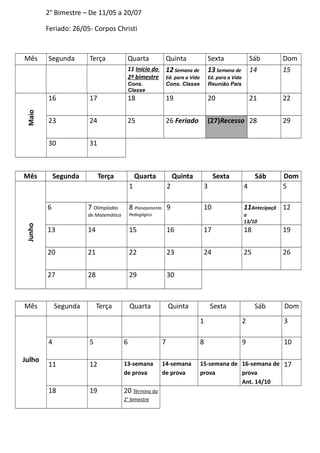2° Bimestre – De 11/05 a 20/07
Feriado: 26/05- Corpos Christi
Mês Segunda Terça Quarta Quinta Sexta Sáb Dom
11 Início do
2º bimestre
Cons.
Classe
12 Semana de
Ed. para a Vida
Cons. Classe
13 Semana de
Ed. para a Vida
Reunião Pais
14 15
Maio
16 17 18 19 20 21 22
23 24 25 26 Feriado (27)Recesso 28 29
30 31
Mês Segunda Terça Quarta Quinta Sexta Sáb Dom
Junho
1 2 3 4 5
6 7 Olimpíadas
de Matemática
8 Planejamento
Pedagógico
9 10 11Antecipaçã
o
13/10
12
13 14 15 16 17 18 19
20 21 22 23 24 25 26
27 28 29 30
Mês Segunda Terça Quarta Quinta Sexta Sáb Dom
Julho
1 2 3
4 5 6 7 8 9 10
11 12 13-semana
de prova
14-semana
de prova
15-semana de
prova
16-semana de
prova
Ant. 14/10
17
18 19 20 Término do
2° bimestre
 