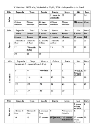3° bimestre - 21/07 a 14/10 - Feriados: 07/09/ 2016 - Independência do Brasil
Mês Segunda Terça Quarta Quinta Sexta Sáb Dom
Julho
21 Início do
3° bimestre
22 23 24
25 Jogos
Interclasses
26 Jogos
Interclasses
27 Jogos
Interclasses
28 Jogos
Interclasses
29 Jogos
Interclasses
(30 recesso 31rec
Mês Segunda Terça Quarta Quinta Sexta Sáb Dom
Agosto
1 recesso 2 recesso 3 recesso 4 recesso 5 recesso 6 recesso 7rec
8 recesso 9 recesso 10 recesso 11 recesso 12 recesso 13 recesso 14)
15 Conselho de
Classe
16 Conselho
de Classe
17 Conselho
de Classe
18 Conselho
de Classe
19 20 21
22 23 Reunião
de Pais
24 25 26 27 28
29 30 31
Mês Segunda Terça Quarta Quinta Sexta Sáb Dom
Setembro
Feriado: dia 7 – Independência do Brasil 1 2 3 4
5 6 7 Feriado 8 9 10 Festa da
Primavera
ant. 14/11
11
12 13 14 15 16 17 18
19 20 21 22 23 24 25
26 27 28 29 30
Mês Segunda Terça Quarta Quinta Sexta Sáb Dom
Outubro
1 Semana
de Prova
ant. 28/12
2
3 Semana de
Prova
4 Semana de
Prova
5 Semana de
Prova
6 7 Planejamento
Pedagógico
8 9
10 11 12 Feriado (13)Recesso (14) Término
do 3° bimestre
15 Feriado
Dia do
professor
16
 