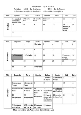 4º bimestre - 17/10 a 22/12
Feriados: 12/10 - Dia da criança 02/11 - Dia de Finados
15/11 - Proclamação da República 30/11 - Dia do evangélico
Mês Segunda Terça Quarta Quinta Sexta Sáb Dom
Outubro
17 Início do 4°
do bimestre –
Conselho Classe
18 Conselho
Classe
19 Conselho
Classe
20 Conselho
Classe
21 22 23
24 25 26 27 28 29
Reunião de
Pais ant.
27/12.
30
31
Mês Segunda Terça Quarta Quinta Sexta Sáb Dom
Novembro
1 2 Feriado 3 4 5 6
7 8 9 10 11 12 13
(14) Recesso 15 Feriado 16 17 18 19Consciênci
a Negra
ant. 26/12
20*
21 22 23 24 25 26 27
28 29 30 Feriado
Mês Segunda Terça Quarta Quinta Sexta Sáb Dom
Dezembro
1 Semana
de Provas
2 Semana de
Provas
3 4**
5 Semana de
Provas
6 Semana de
Provas
7 8 9 10 11
12 Conselho de
Classe
13 Conselho
de Classe
14
Conselho de
Classe
15
Conselho de
Classe
16 Entrega
de Boletins
17 18
19
Recuperação
20
Recuperação
21
Recuperação
22 Prova de
Recuperação
Final Término
do 4° bimestre
23 Conselho
de Classe Final
24 25
(26)reposto
em 01/10
(27)reposto
em 29/10
28 Reposto
em 19/11
29 Recesso
* 20 de novembro - dia Nacional da Consciência negra
 